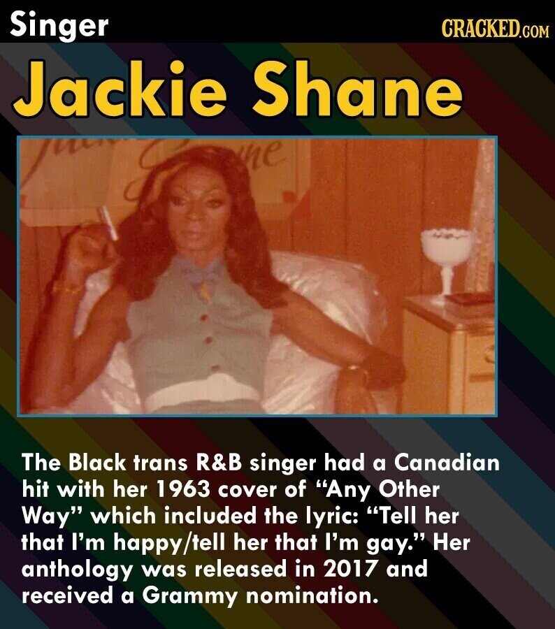 Singer CRACKED.COM Jackie Shane The Black trans R&B singer had a Canadian hit with her 1963 cover of Any Other Way which included the lyric: Tell her that I'm happy/tell her that I'm gay. Her anthology was released in 2017 and received a Grammy nomination.