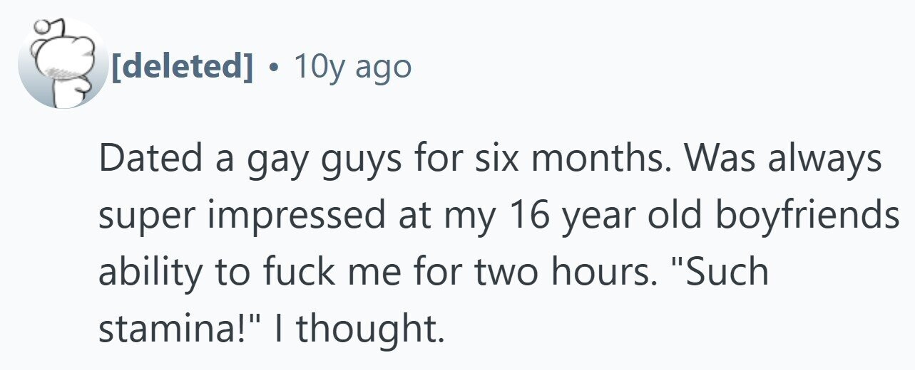  . 10y ago Dated a gay guys for six months. Was always super impressed at my 16 year old boyfriends ability to fuck me for two hours. Such stamina! I thought. 