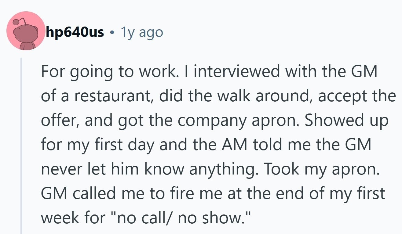 hp640us 1y ago For going to work. I interviewed with the GM of a restaurant, did the walk around, accept the offer, and got the company apron. Showed up for my first day and the AM told me the GM never let him know anything. Took my apron. GM called me to fire me at the end of my first week for no call/ no show.