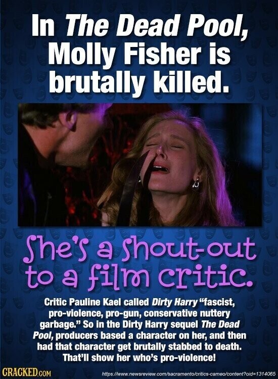 In The Dead Pool, Molly Fisher is brutally killed. She's a shout-out to a film critic. Critic Pauline Kael called Dirty Harry fascist, pro-violence, pro-gun, conservative nuttery garbage. So in the Dirty Harry sequel The Dead Pool, producers based a character on her, and then had that character get brutally stabbed to death. That'll show her who's pro-violence! CRACKED.COM https://www.newsreview.com/sacramento/oritics-cameo/content?oid=1314065