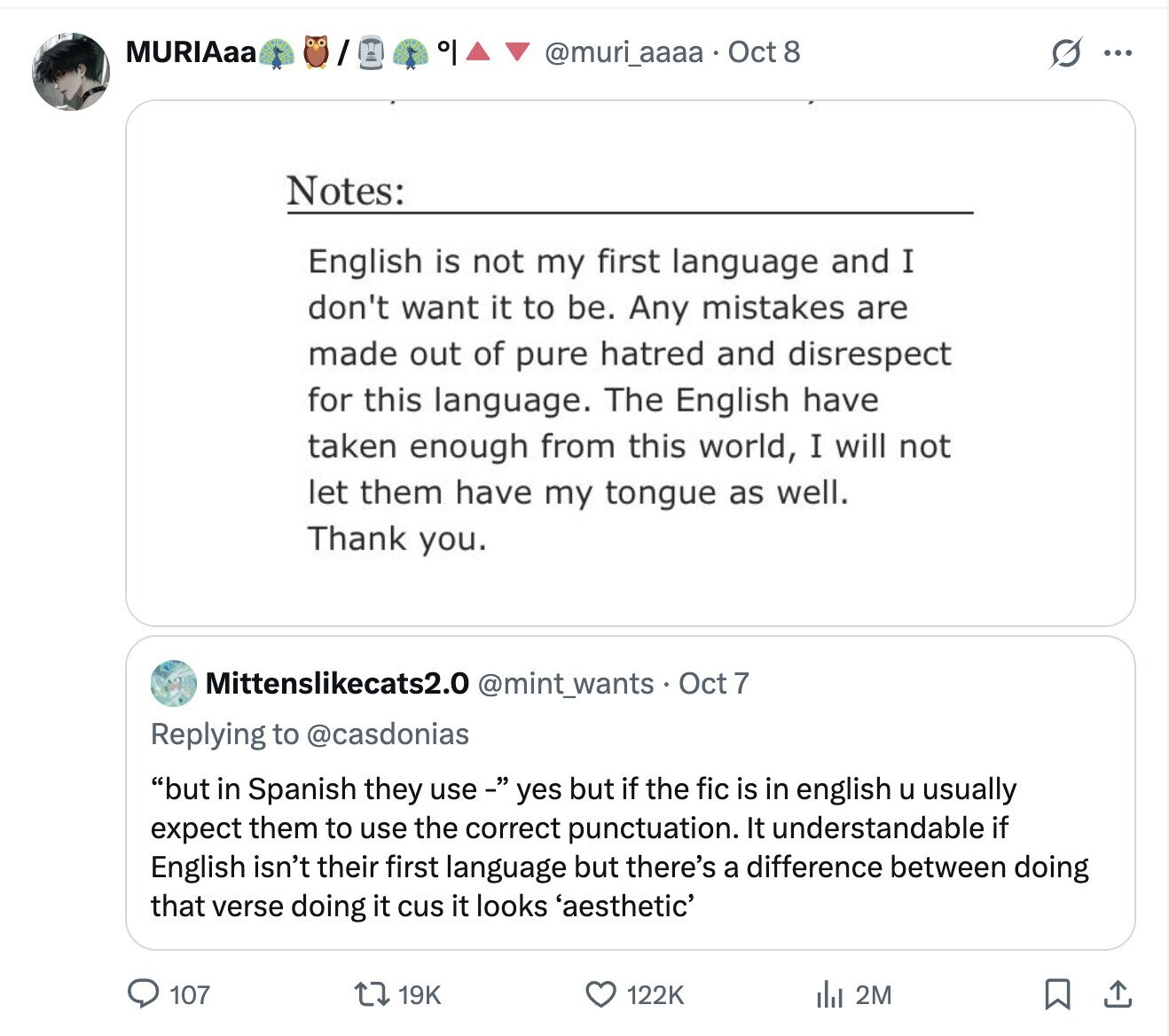 MURIAaa °I @muri_aaaa. Oct 8 G ... Notes: English is not my first language and I don't want it to be. Any mistakes are made out of pure hatred and disrespect for this language. The English have taken enough from this world, I will not let them have my tongue as well. Thank you. Mittenslikecats2.0 @mint_wants. Oct 7 Replying to @casdonias but in Spanish they use- yes but if the fic is in english u usually expect them to use the correct punctuation. It understandable if English isn't their first language but there's a difference between doing that verse doing it cus it 