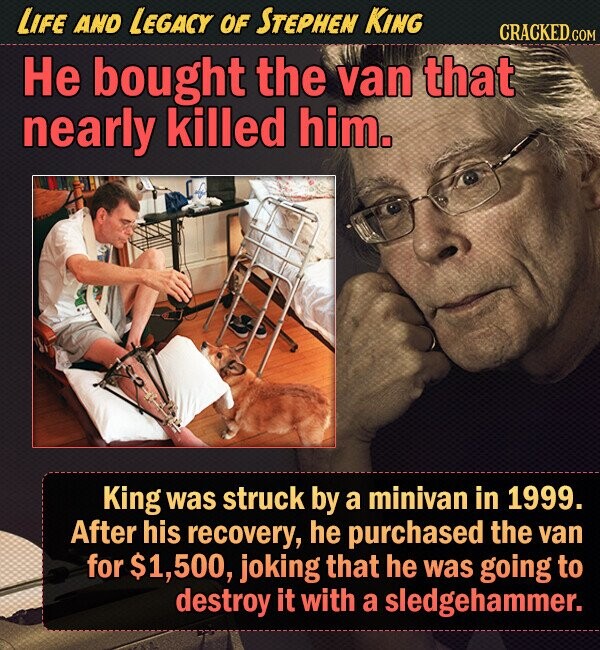 LIFE AND LEGACY OF STEPHEN KING CRACKED.COM He bought the van that nearly killed him. King was struck by a minivan in 1999. After his recovery, he purchased the van for $1,500, joking that he was going to destroy it with a sledgehammer. 