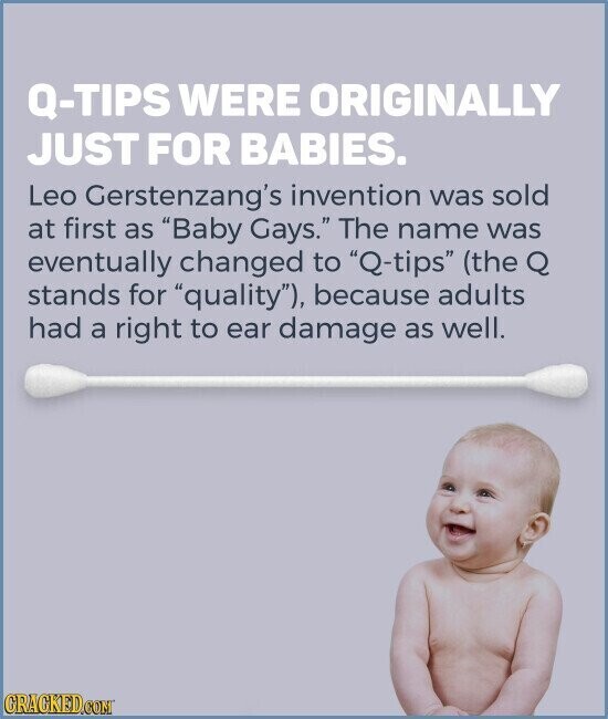 Q-TIPS WERE ORIGINALLY JUST FOR BABIES. Leo Gerstenzang's invention was sold at first as Baby Gays. The name was eventually changed to Q-tips (the Q stands for quality), because adults had a right to ear damage as well. CRACKED.COM