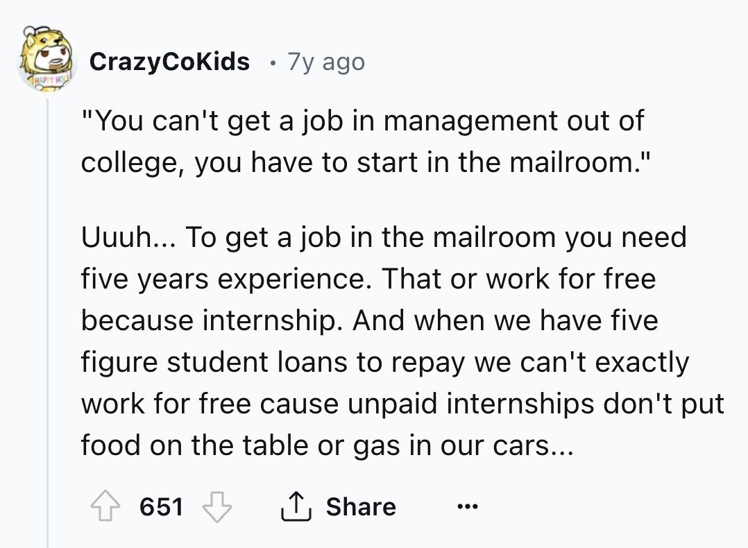 CrazyCoKids 7y ago HAPPY H You can't get a job in management out of college, you have to start in the mailroom. Uuuh... To get a job in the mailroom you need five years experience. That or work for free because internship. And when we have five figure student loans to repay we can't exactly work for free cause unpaid internships don't put food on the table or gas in our cars... 651 Share ...