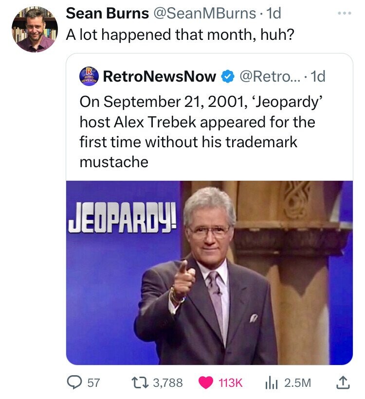 Sean Burns @SeanMBurns 1d A lot happened that month, huh? R RETRO RetroNewsNow @Retro... 1d NEWS HOW On September 21, 2001, 'Jeopardy' host Alex Trebek appeared for the first time without his trademark mustache JEOPARDY! 57 3,788 113K to 2.5M