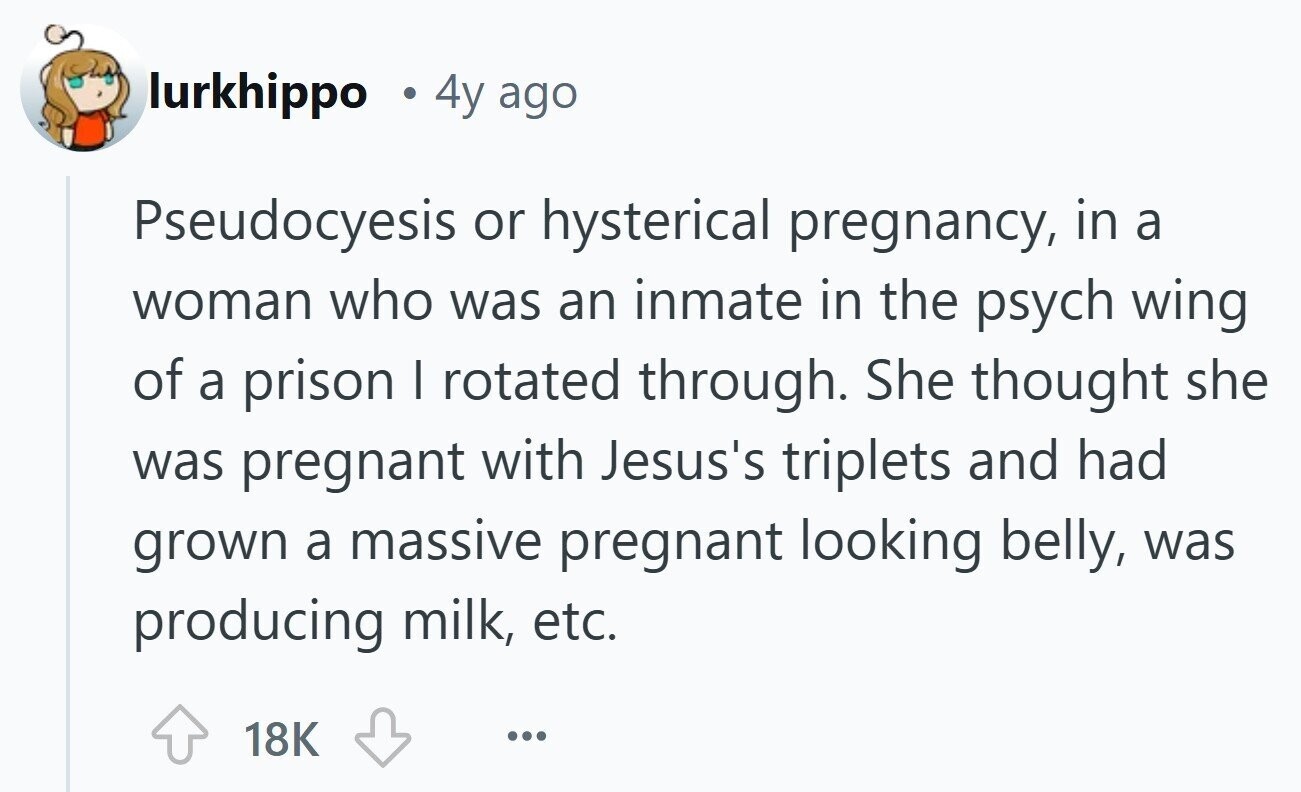 lurkhippo 4y ago Pseudocyesis or hysterical pregnancy, in a woman who was an inmate in the psych wing of a prison I rotated through. She thought she was pregnant with Jesus's triplets and had grown a massive pregnant looking belly, was producing milk, etc. 18K ... 
