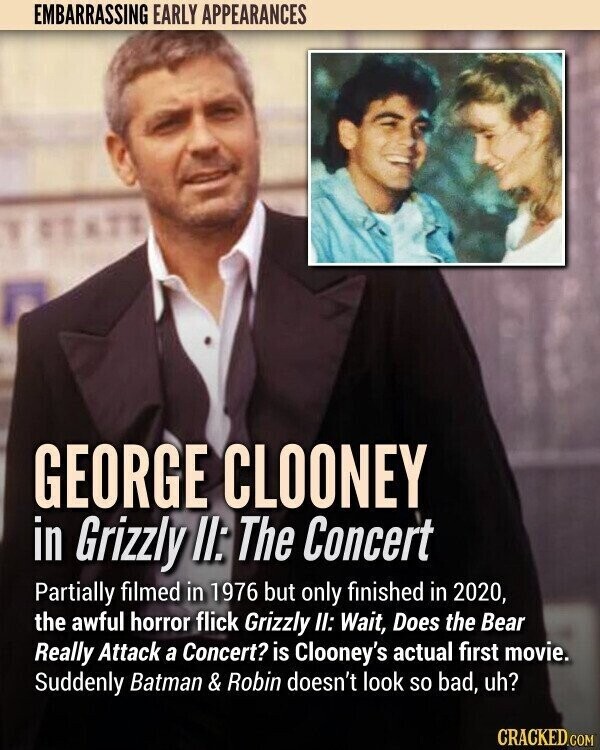 EMBARRASSING EARLY APPEARANCES GEORGE CLOONEY in Grizzly II: The Concert Partially filmed in 1976 but only finished in 2020, the awful horror flick Grizzly II: Wait, Does the Bear Really Attack a Concert? is Clooney's actual first movie. Suddenly Batman & Robin doesn't look so bad, uh? CRACKED.COM