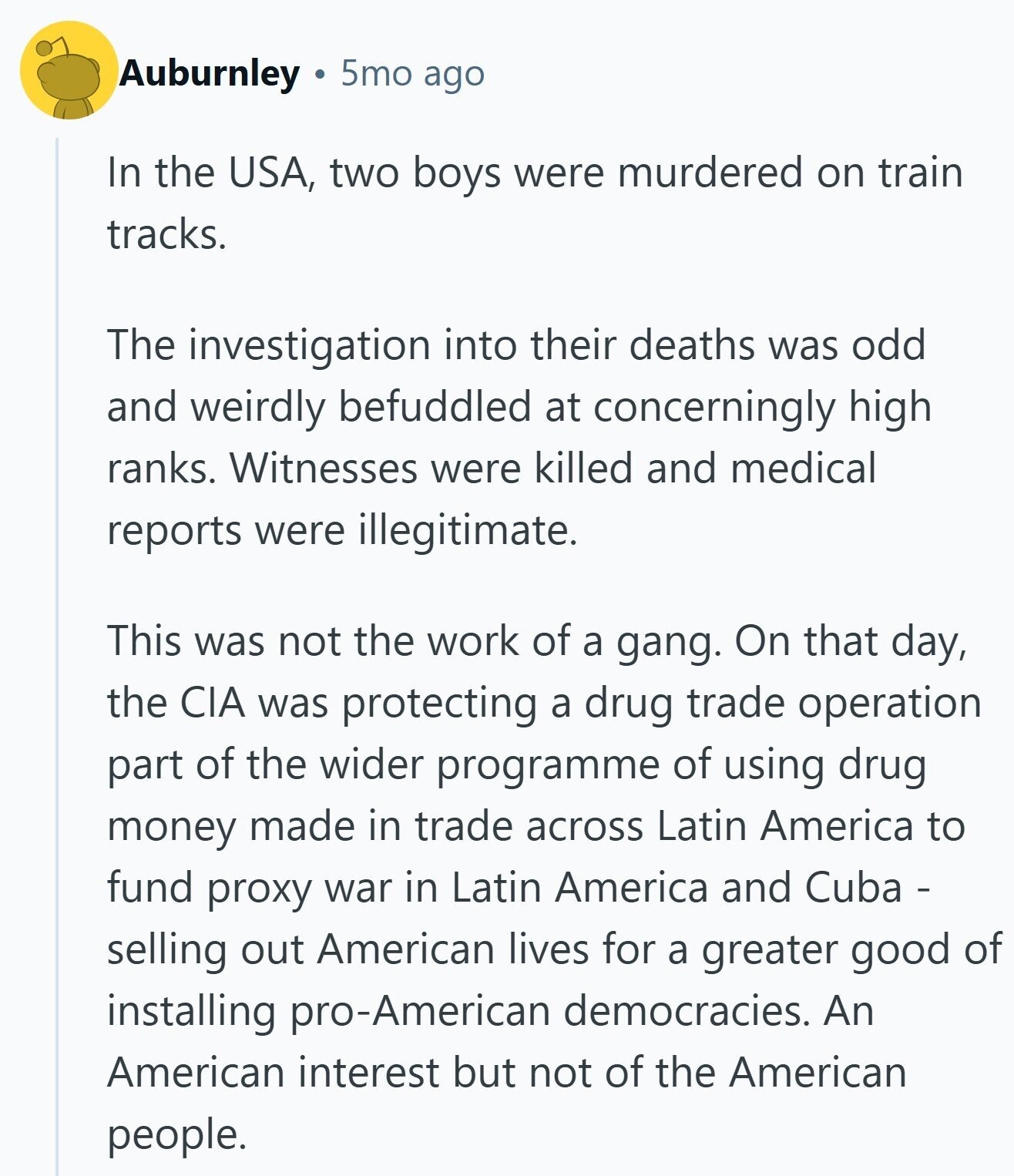 Auburnley 5mo ago In the USA, two boys were murdered on train tracks. The investigation into their deaths was odd and weirdly befuddled at concerningly high ranks. Witnesses were killed and medical reports were illegitimate. This was not the work of a gang. On that day, the CIA was protecting a drug trade operation part of the wider programme of using drug money made in trade across Latin America to fund proxy war in Latin America and Cuba - selling out American lives for a greater good of installing pro-American democracies. An American interest but not of the American people.