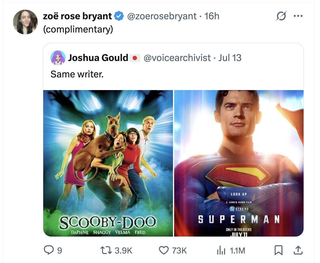 zoë rose bryant @zoerosebryant - 16h ... (complimentary) Joshua Gould @voicearchivist __ Jul 13 Same writer. LOOK UP JAMES GUNN FILM STUDIOS SUPERMAN SCOOBY-DOO ONLY IN THEATERS DAPHNE SHAGGY VELMA FRED JULY 11 9 3.9K 73K del 1.1M