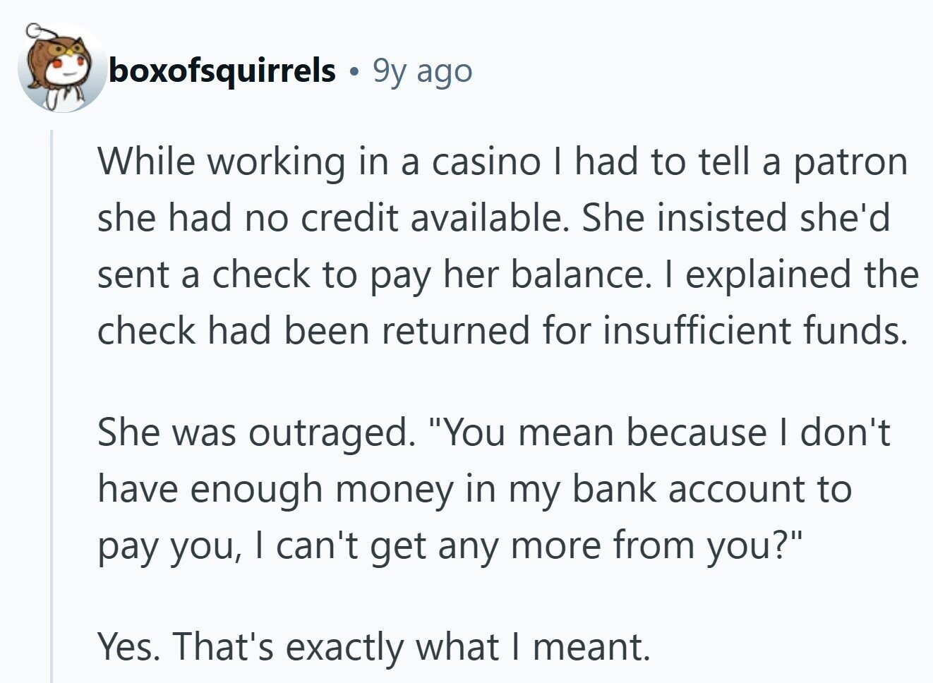 boxofsquirrels 9y ago While working in a casino I had to tell a patron she had no credit available. She insisted she'd sent a check to pay her balance. I explained the check had been returned for insufficient funds. She was outraged. You mean because I don't have enough money in my bank account to pay you, I can't get any more from you? Yes. That's exactly what I meant.