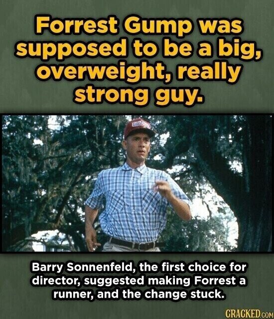 Forrest Gump was supposed to be a big, overweight, really strong guy. Barry Sonnenfeld, the first choice for director, suggested making Forrest a runner, and the change stuck. CRACKED.COM