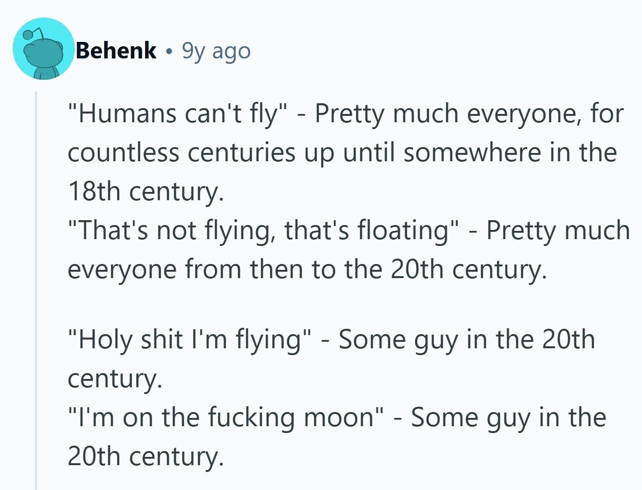 Behenk 9y ago Humans can't fly - Pretty much everyone, for countless centuries up until somewhere in the 18th century. That's not flying, that's floating - Pretty much everyone from then to the 20th century. Holy shit I'm flying - Some guy in the 20th century. I'm on the fucking moon - Some guy in the 20th century.