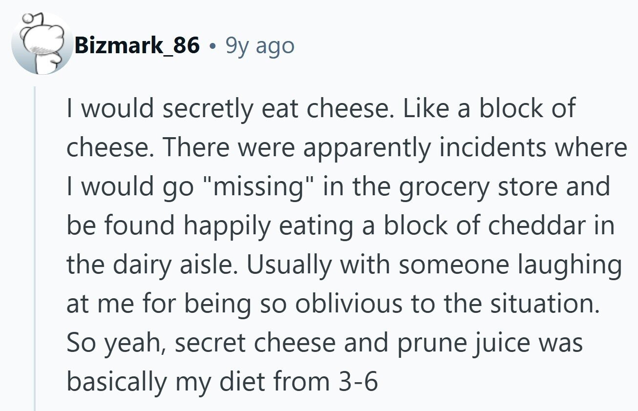 Bizmark_86 . 9y ago I would secretly eat cheese. Like a block of cheese. There were apparently incidents where I would go missing in the grocery store and be found happily eating a block of cheddar in the dairy aisle. Usually with someone laughing at me for being so oblivious to the situation. So yeah, secret cheese and prune juice was basically my diet from 3-6 