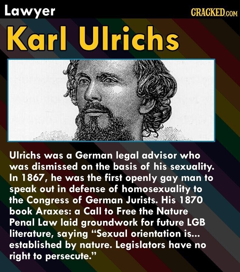 Lawyer CRACKED.COM Karl Ulrichs Ulrichs was a German legal advisor who was dismissed on the basis of his sexuality. In 1867, he was the first openly gay man to speak out in defense of homosexuality to the Congress of German Jurists. His 1870 book Araxes: a Call to Free the Nature Penal Law laid groundwork for future LGB literature, saying Sexual orientation is... established by nature. Legislators have no right to persecute.
