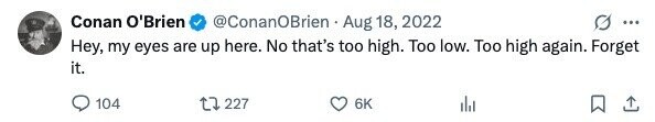 Conan O'Brien @ConanOBrien Aug 18, 2022 ... Hey, my eyes are up here. No that's too high. Too low. Too high again. Forget it. 104 227 6K