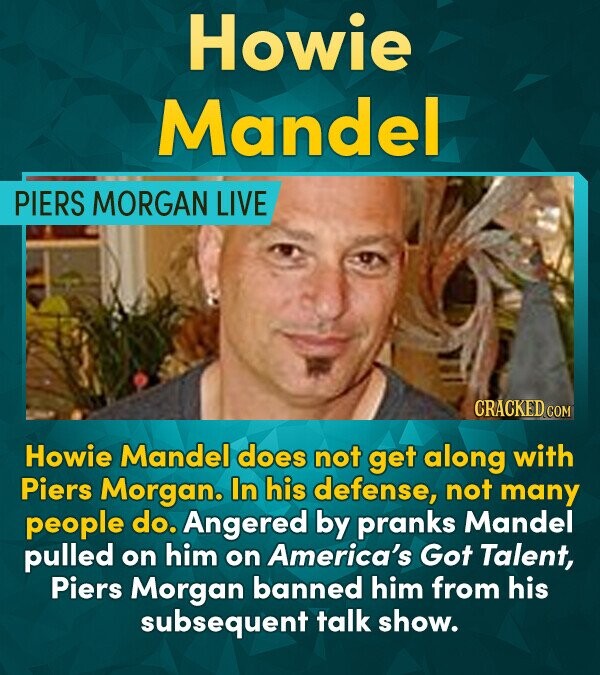 Howie Mandel PIERS MORGAN LIVE CRACKED COM Howie Mandel does not get along with Piers Morgan. In his defense, not many people do. Angered by pranks Ma
