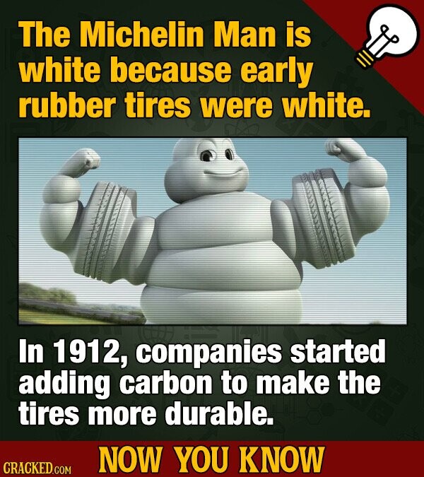 The Michelin Man is white because early rubber tires were white. In 1912, companies started adding carbon to make the tires more durable. NOW YOU KNOW CRACKED.COM