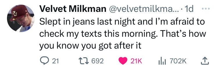 Velvet Milkman @velvetmilkma... 1d ... Slept in jeans last night and I'm afraid to check my texts this morning. That's how you know you got after it 21 692 21K 702K