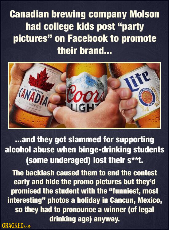 Canadian brewing company Molson had college kids post party pictures on Facebook to promote their brand... MALEY - CANADIA MOLSON Lite Coors FINE ه FILSNER BUFRE LAGER BEER LIGH BEER LOZ (355mL) ...and they got slammed for supporting alcohol abuse when binge-drinking students (some underaged) lost their S**t. The backlash caused them to end the contest early and hide the promo pictures but they'd promised the student with the funniest, most interesting photos a holiday in Cancun, Mexico, so they had to pronounce a winner (of legal drinking age) anyway. CRACKED.COM