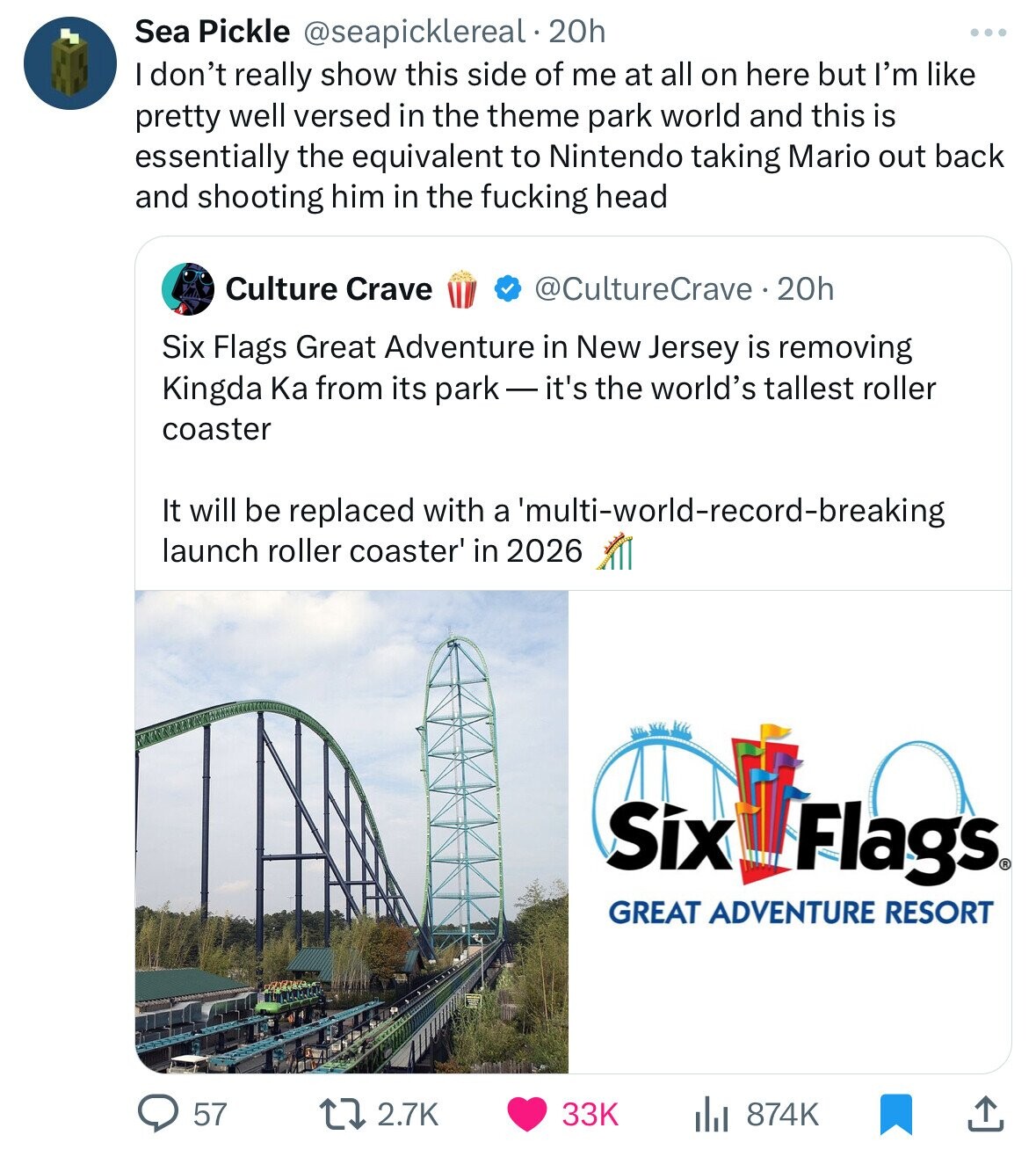 Sea Pickle @seapicklereal 20h I don't really show this side of me at all on here but I'm like pretty well versed in the theme park world and this is essentially the equivalent to Nintendo taking Mario out back and shooting him in the fucking head Culture Crave @CultureCrave . 20h Six Flags Great Adventure in New Jersey is removing Kingda Ka from its park-it's the world's tallest roller coaster It will be replaced with a 'multi-world-record-breaking launch roller coaster' in 2026 Six Flags® GREAT ADVENTURE RESORT 57 2.7K 33K 874K