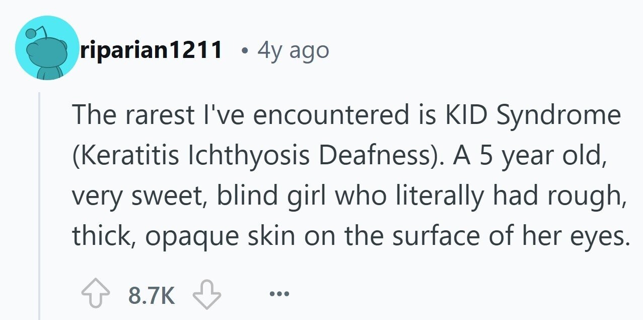 riparian1211 4y ago The rarest I've encountered is KID Syndrome (Keratitis Ichthyosis Deafness). A 5 year old, very sweet, blind girl who literally had rough, thick, opaque skin on the surface of her eyes. 8.7K ... 