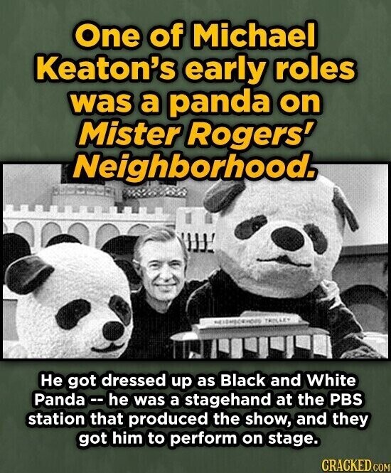 One of Michael Keaton's early roles was a panda on Mister Rogers' Neighborhood. TROLLEY Не got dressed up as Black and White Panda -- he was a stagehand at the PBS station that produced the show, and they got him to perform on stage. CRACKED.COM