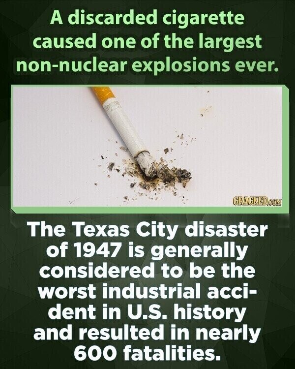 A discarded cigarette caused one of the largest non-nuclear explosions ever. GRAGKED.COM The Texas City disaster of 1947 is generally considered to be the worst industrial acci- dent in U.S. history and resulted in nearly 600 fatalities.