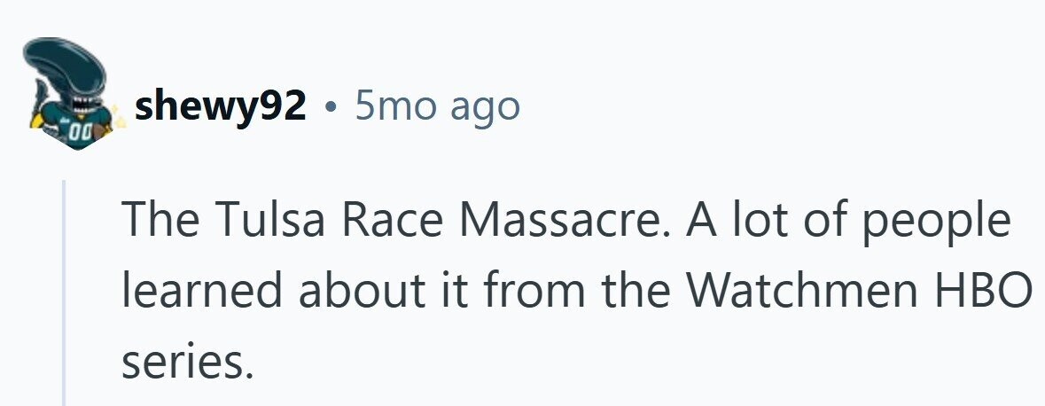 shewy92 . 5mo ago 00 The Tulsa Race Massacre. A lot of people learned about it from the Watchmen HBO series.