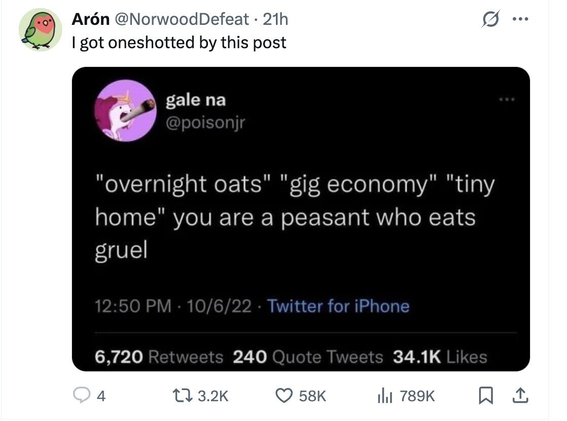 Arón @NorwoodDefeat 21h ... I got oneshotted by this post gale na @poisonjr overnight oats gig economy tiny home you are a peasant who eats gruel 12:50 PM - 10/6/22 Twitter for iPhone 6,720 Retweets 240 Quote Tweets 34.1K Likes 4 3.2K 58K del 789K