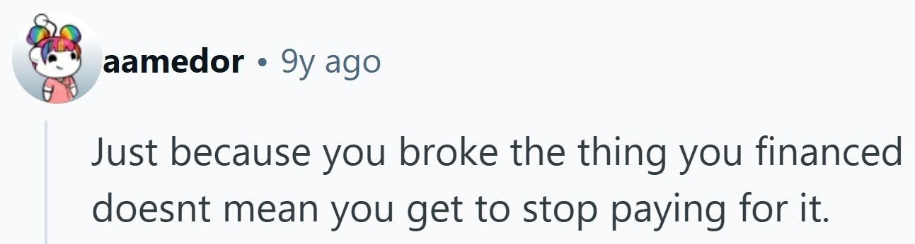 aamedor . 9y ago Just because you broke the thing you financed doesnt mean you get to stop paying for it.