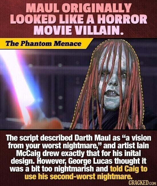 MAUL ORIGINALLY LOOKED LIKE A HORROR MOVIE VILLAIN. The Phantom Menace The script described Darth Maul as a vision from your worst nightmare, and artist lain McCaig drew exactly that for his inital design. However, George Lucas thought it was a bit too nightmarish and told Caig to use his second-worst nightmare. CRACKED.COM