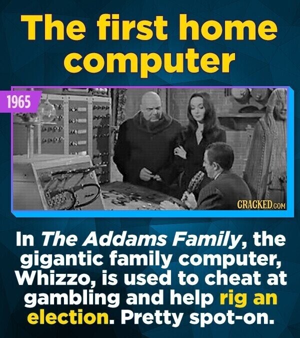 The first home computer 1965 CRACKED.COM In The Addams Family, the gigantic family computer, Whizzo, is used to cheat at gambling and help rig an election. Pretty spot-on.