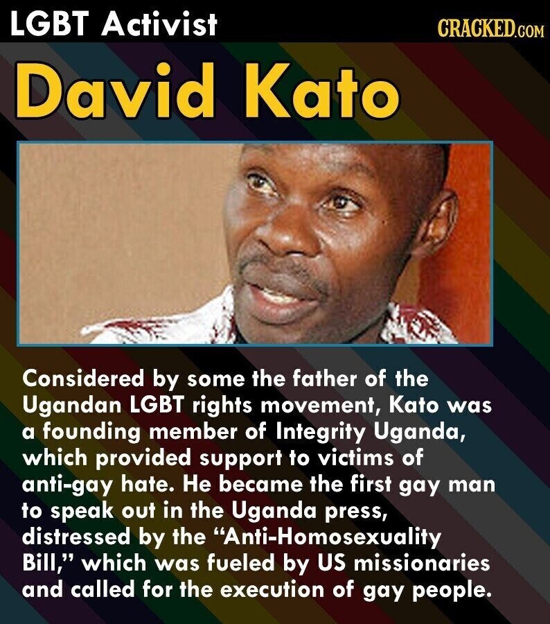 LGBT Activist CRACKED.COM David Kato Considered by some the father of the Ugandan LGBT rights movement, Kato was a founding member of Integrity Uganda, which provided support to victims of anti-gay hate. Не became the first gay man to speak out in the Uganda press, distressed by the Anti-Homosexuality Bill, which was fueled by US missionaries and called for the execution of gay people.