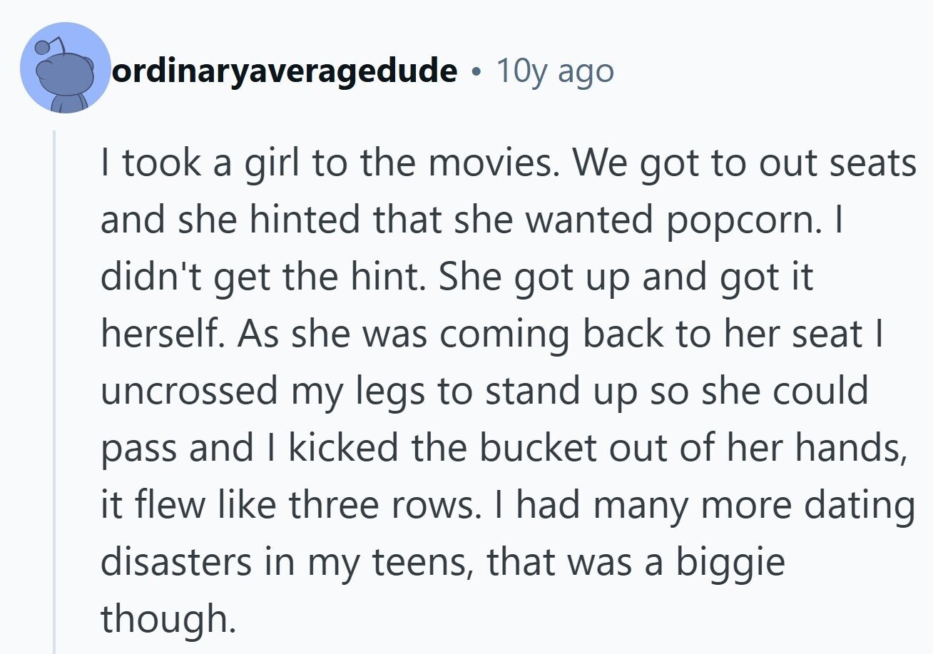 ordinaryaveragedude . 10y ago I took a girl to the movies. We got to out seats and she hinted that she wanted popcorn. I didn't get the hint. She got up and got it herself. As she was coming back to her seat | uncrossed my legs to stand up so she could pass and I kicked the bucket out of her hands, it flew like three rows. I had many more dating disasters in my teens, that was a biggie though. 