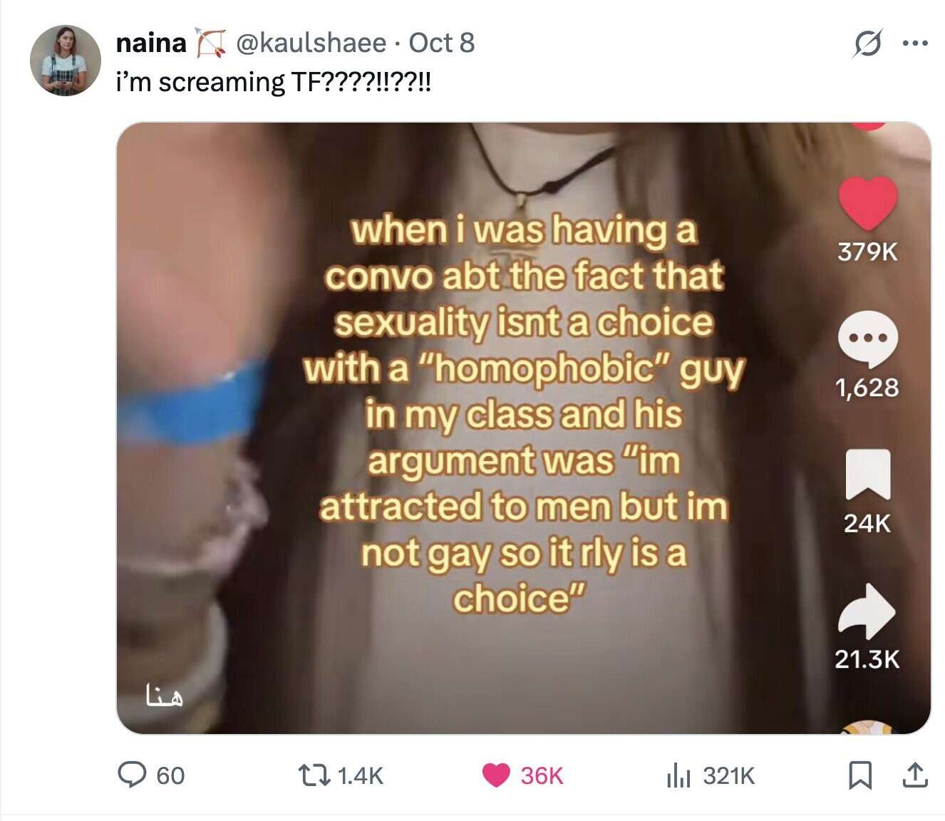 naina @kaulshaee Oct 8 G ... i'm screaming TF????!!??!! when i was having a 379K convo abt the fact that sexuality isnt a choice ... with a homophobic guy 1,628 in my class and his argument was im attracted to men but im 24K not gay SO it rly is a choice 21.3K هنا 60 1.4K 36K 321K 