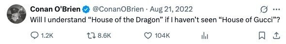 Conan O'Brien @ConanOBrien Aug 21, 2022 ... Will I understand House of the Dragon if I haven't seen House of Gucci? 1.2K 8.6K 104K