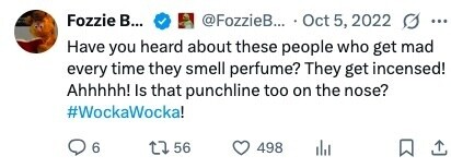 Fozzie в... @FozzieB... Oct 5, 2022 O ... Have you heard about these people who get mad every time they smell perfume? They get incensed! Ahhhhh! Is that punchline too on the nose? #WockaWocka! 6 56 498 