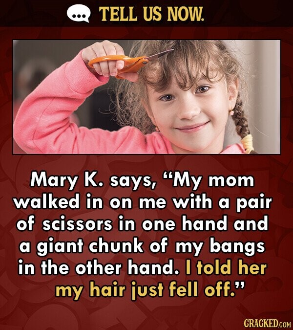 TELL US NOW. Mary K. says, My mom walked in on me with a pair of scissors in one hand and a giant chunk of my bangs in the other hand. I told her my hair just fell off. CRACKED.COM