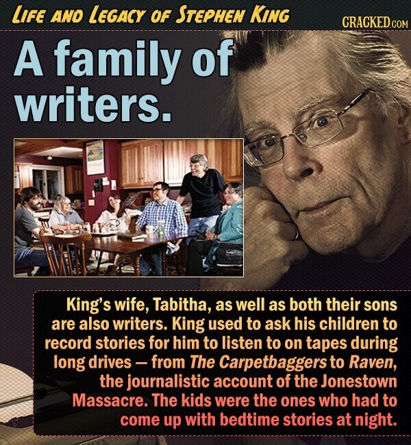 LIFE AND LEGACY OF STEPHEN KING CRACKED.COM A family of writers. King's wife, Tabitha, as well as both their sons are also writers. King used to ask his children to record stories for him to listen to on tapes during long drives- from The Carpetbaggers to Raven, the journalistic account of the Jonestown Massacre. The kids were the ones who had to come up with bedtime stories at night. 