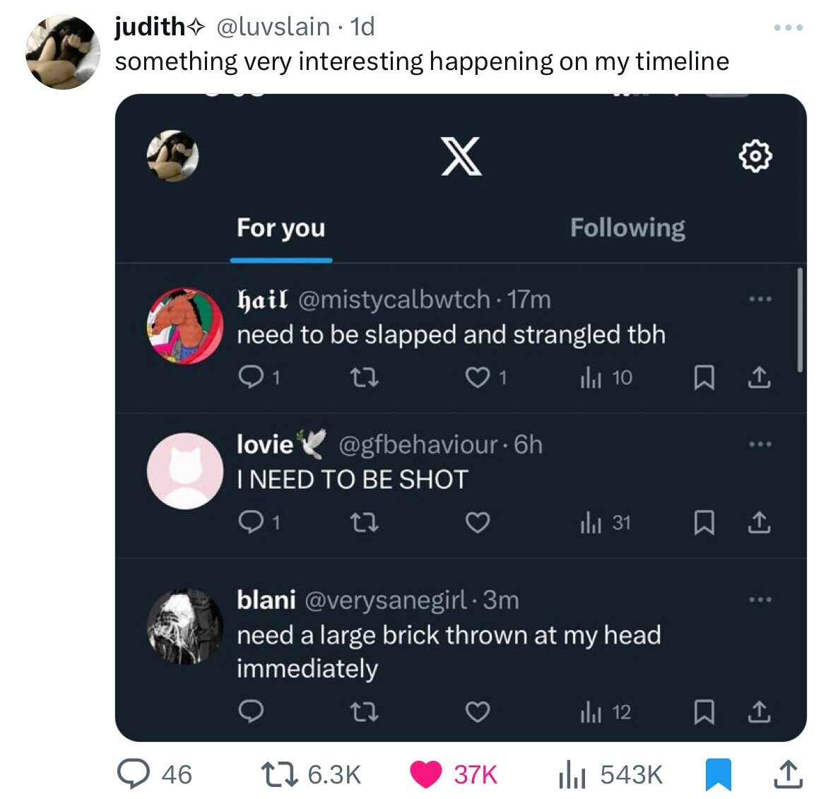 judith @luvslain 1d something very interesting happening on my timeline X For you Following hail @mistycalbwtch - 17m need to be slapped and strangled tbh 1 1 10 lovie @gfbehaviour.6h I NEED TO BE SHOT 1 31 blani @verysanegirl.3m need a large brick thrown at my head immediately 12 46 6.3K 37K 543K