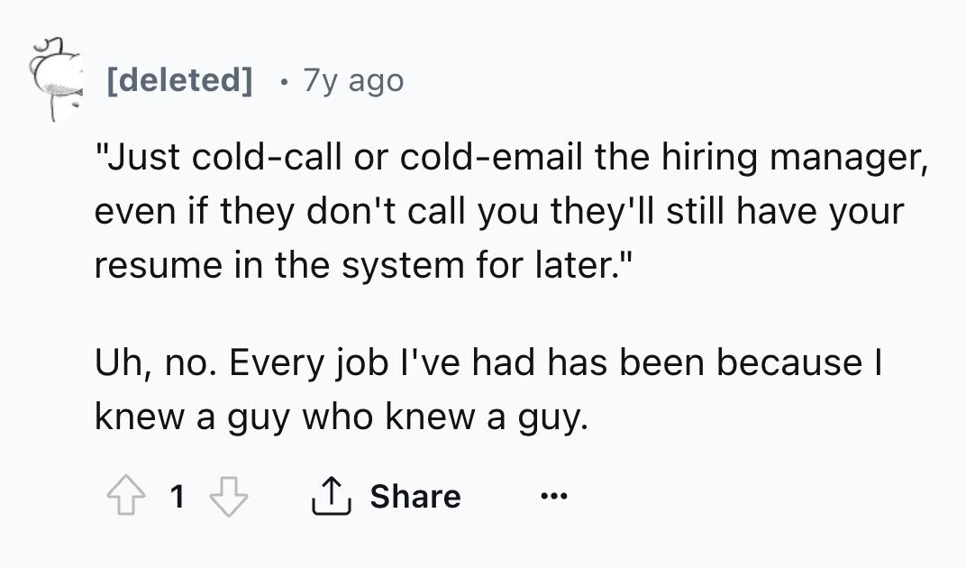 7y ago Just cold-call or cold-email the hiring manager, even if they don't call you they'll still have your resume in the system for later. Uh, no. Every job I've had has been because I knew a guy who knew a guy. Share 1 ...