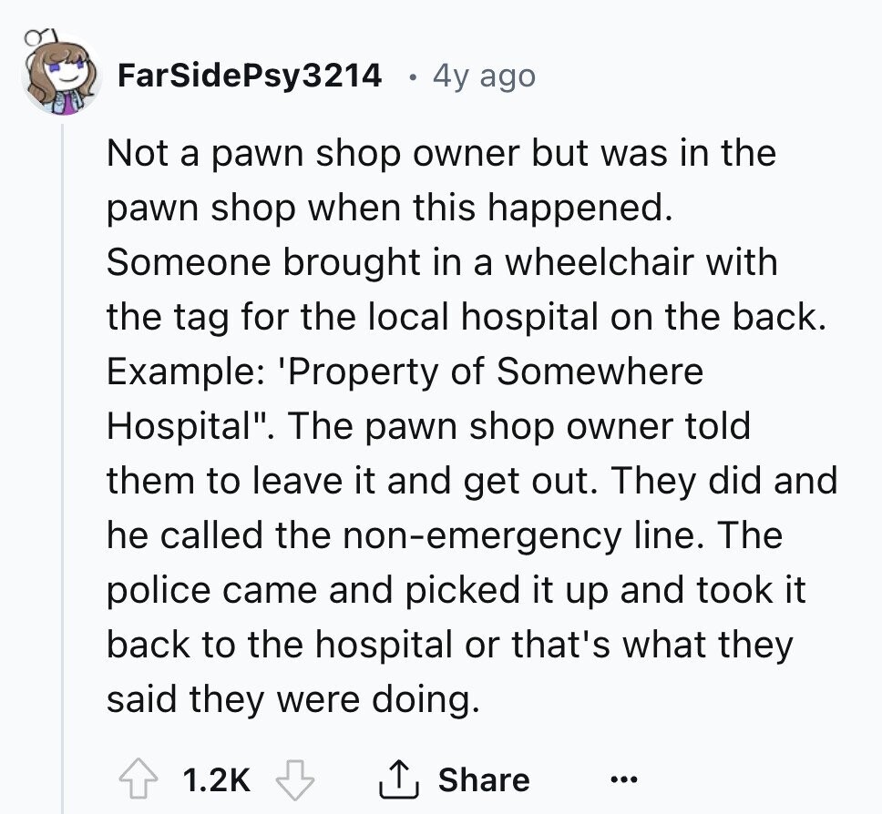 FarSidePsy3214 4y ago Not a pawn shop owner but was in the pawn shop when this happened. Someone brought in a wheelchair with the tag for the local hospital on the back. Example: 'Property of Somewhere Hospital. The pawn shop owner told them to leave it and get out. They did and he called the non-emergency line. The police came and picked it up and took it back to the hospital or that's what they said they were doing. 1.2K Share ... 