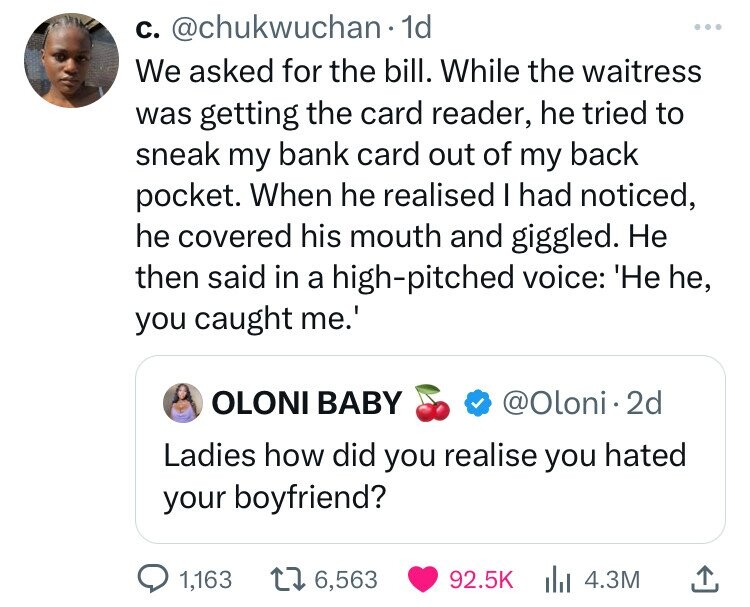 с. @chukwuchan 1d ... We asked for the bill. While the waitress was getting the card reader, he tried to sneak my bank card out of my back pocket. When he realised I had noticed, he covered his mouth and giggled. Не then said in a high-pitched voice: 'He he, you caught me.' OLONI BABY @Oloni 2d Ladies how did you realise you hated your boyfriend? 1,163 6,563 92.5K 4.3M