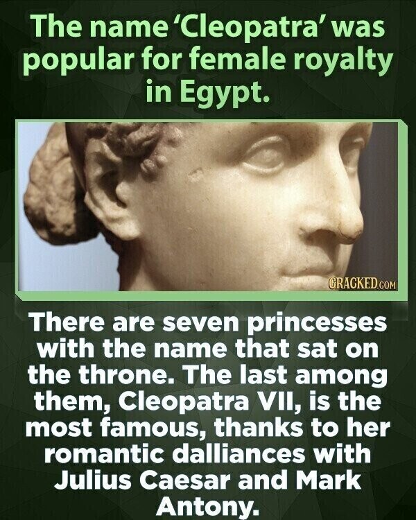 The name 'Cleopatra' was popular for female royalty in Egypt. CRACKED.COM There are seven princesses with the name that sat on the throne. The last among them, Cleopatra VII, is the most famous, thanks to her romantic dalliances with Julius Caesar and Mark Antony.