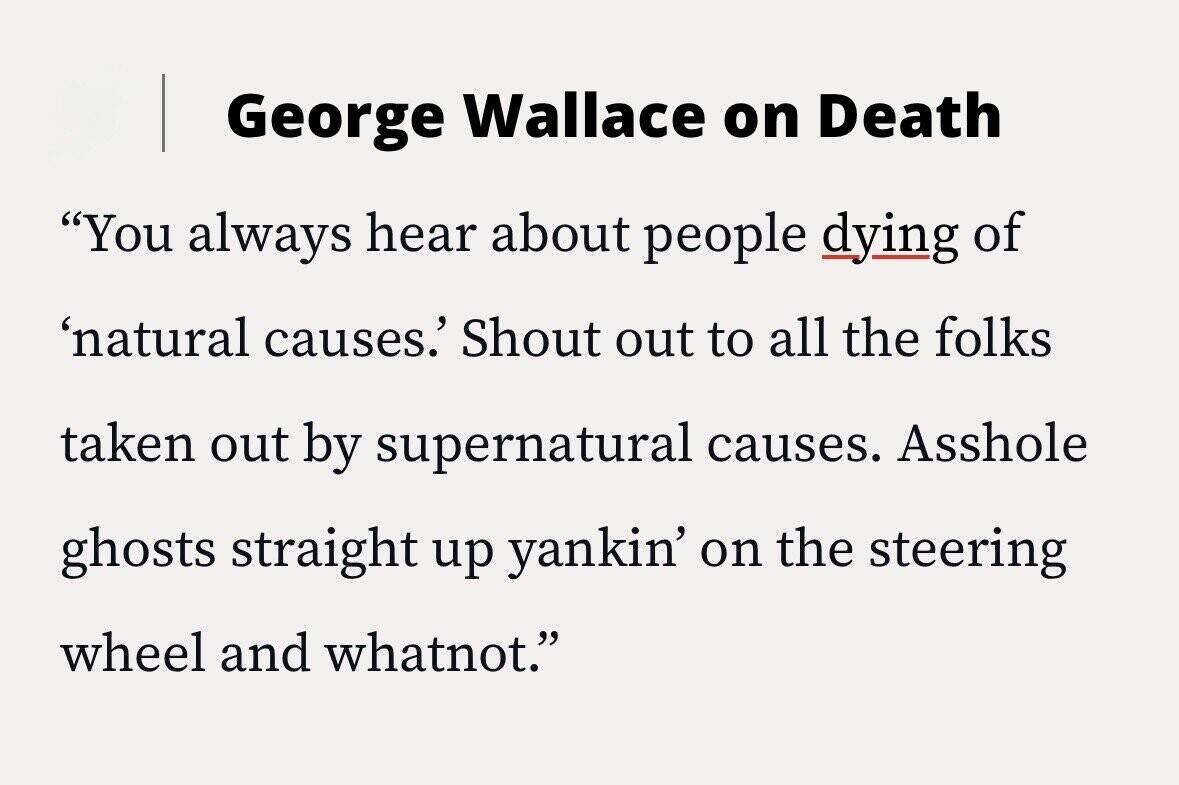 George Wallace on Death You always hear about people dying of 'natural causes.' Shout out to all the folks taken out by supernatural causes. Asshole ghosts straight up yankin' on the steering wheel and whatnot.