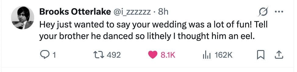Brooks Otterlake @i_zzzzzz . 8h Hey just wanted to say your wedding was a lot of fun! Tell your brother he danced so lithely I thought him an eel. 1 492 8.1K del 162K