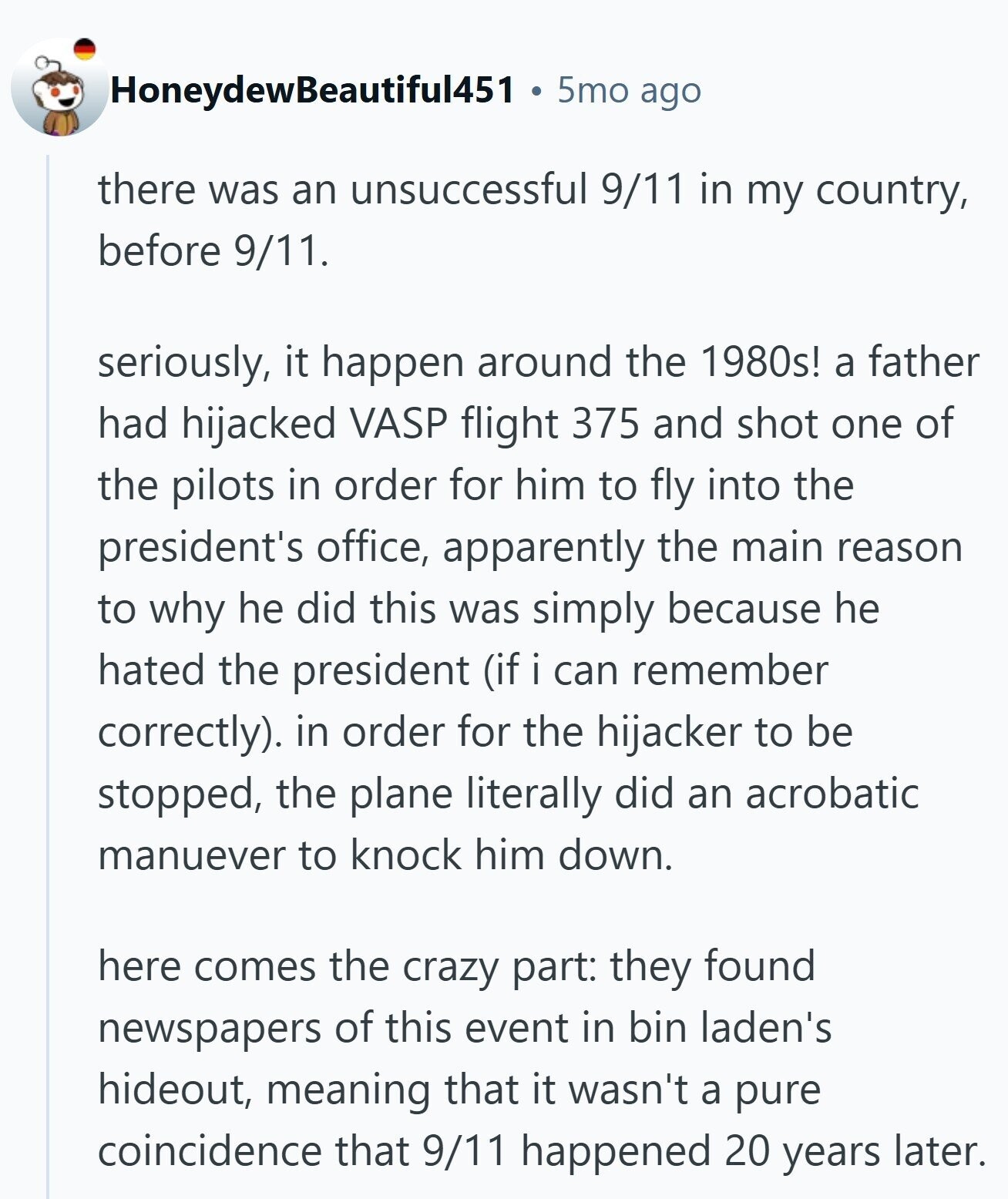 HoneydewBeautiful451 5mo ago there was an unsuccessful 9/11 in my country, before 9/11. seriously, it happen around the 1980s! a father had hijacked VASP flight 375 and shot one of the pilots in order for him to fly into the president's office, apparently the main reason to why he did this was simply because he hated the president (if i can remember correctly). in order for the hijacker to be stopped, the plane literally did an acrobatic manuever to knock him down. here comes the crazy part: they found newspapers of this event in bin laden's hideout, meaning that it