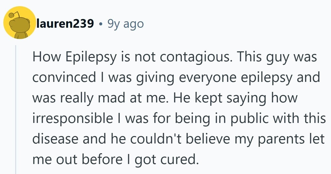 lauren239 . 9y ago How Epilepsy is not contagious. This guy was convinced I was giving everyone epilepsy and was really mad at me. Не kept saying how irresponsible I was for being in public with this disease and he couldn't believe my parents let me out before I got cured.
