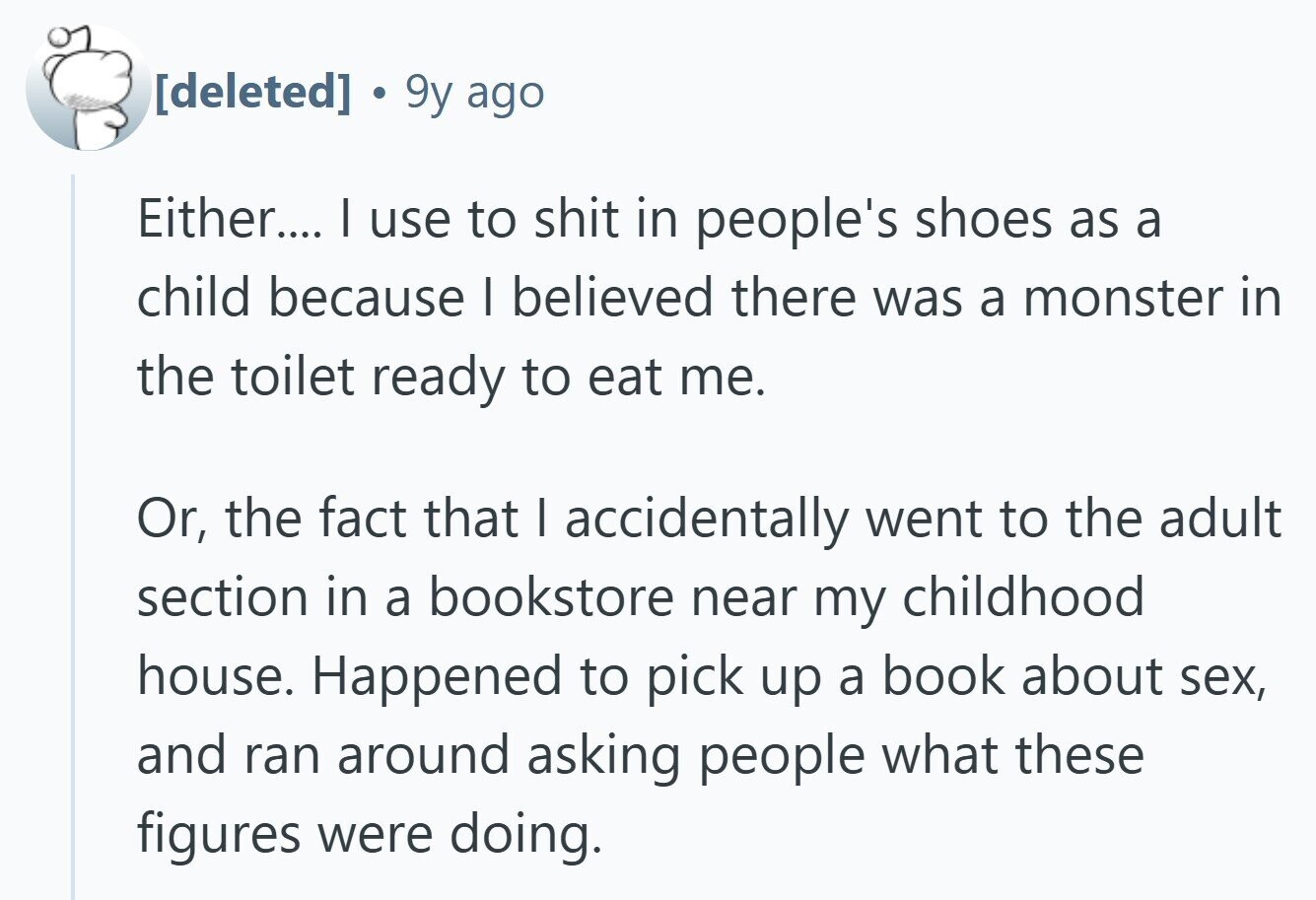  9y ago Either.... I use to shit in people's shoes as a child because I believed there was a monster in the toilet ready to eat me. Or, the fact that I accidentally went to the adult section in a bookstore near my childhood house. Happened to pick up a book about sex, and ran around asking people what these figures were doing. 