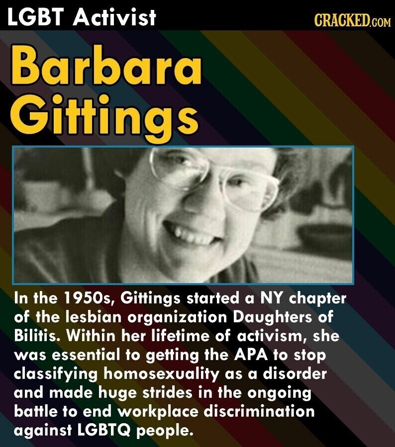 LGBT Activist CRACKED.COM Barbara Gittings In the 1950s, Gittings started a NY chapter of the lesbian organization Daughters of Bilitis. Within her lifetime of activism, she was essential to getting the APA to stop classifying homosexuality as a disorder and made huge strides in the ongoing battle to end workplace discrimination against LGBTQ people.